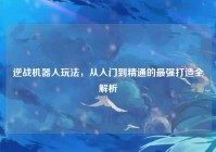 逆战机器人玩法，从入门到精通的最强打造全解析