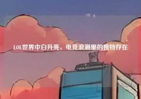 LOL世界中白升亮，电竞浪潮里的独特存在