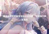 御龙在天怀旧服重剑加点全攻略，塑造强力刺客角色