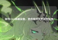 探寻CSGO油画设置，营造独特艺术游戏氛围