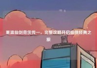 重温仙剑奇侠传一，完整攻略开启仙侠经典之旅