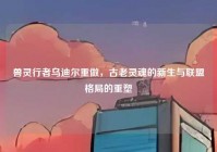 兽灵行者乌迪尔重做，古老灵魂的新生与联盟格局的重塑