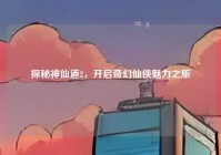 探秘神仙道2，开启奇幻仙侠魅力之旅