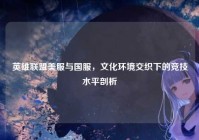 英雄联盟美服与国服，文化环境交织下的竞技水平剖析