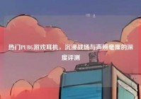 热门PUBG游戏耳机，沉浸战场与声辨毫厘的深度评测