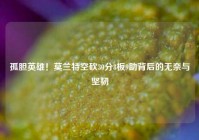 孤胆英雄！莫兰特空砍30分8板9助背后的无奈与坚韧