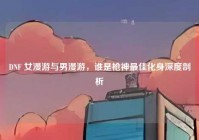 DNF 女漫游与男漫游，谁是枪神最佳化身深度剖析
