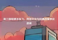 新三国貂蝉杀张飞，网络文化与经典改编争议透视
