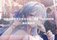 王者荣耀是否会推出李逵，传统文化与游戏角色拓展探究