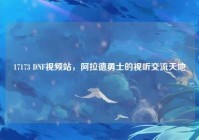 17173 DNF视频站，阿拉德勇士的视听交流天地