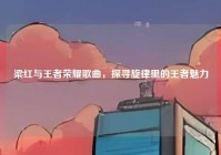 梁红与王者荣耀歌曲，探寻旋律里的王者魅力