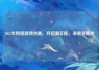 2021年网络游戏内测，开启新征程，承载新期待