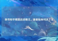 探寻和平精英近战霸主，谁是贴身对决之王