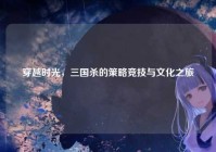 穿越时光，三国杀的策略竞技与文化之旅