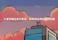 王者荣耀送星空套装，掀起峡谷梦幻福利热潮