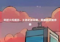 穿越火线端游，王者武器觉醒，奏响枪战新序曲