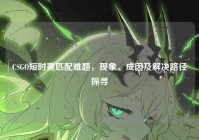 CSGO短时赛匹配难题，现象、成因及解决路径探寻