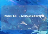 逆战创世天神，火力交织中的跑图极速征程