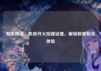 和平精英，机枪开火按键设置，解锁极致射击体验