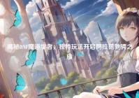 揭秘DNF魔道学者，独特玩法开启阿拉德驰骋之旅