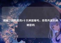 揭秘三国群英传8十大神器编号，传奇兵器的神秘密码