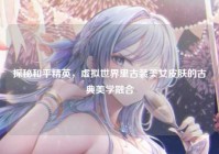 探秘和平精英，虚拟世界里古装美女皮肤的古典美学融合