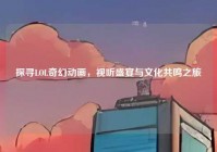 探寻LOL奇幻动画，视听盛宴与文化共鸣之旅