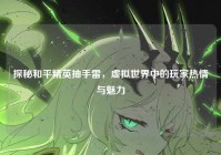 探秘和平精英抽手雷，虚拟世界中的玩家热情与魅力