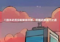 三国杀武将技能解锁攻略，挖掘武将潜力之道