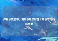 探秘沙漠皇帝，英雄联盟漂移艺术的技巧与战略剖析