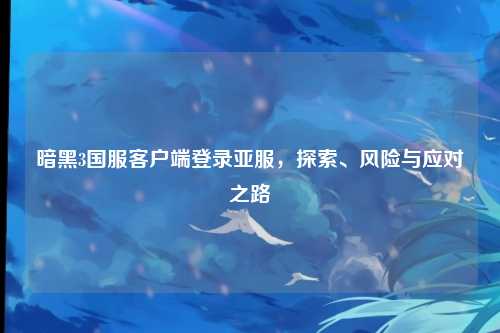 暗黑3国服客户端登录亚服，探索、风险与应对之路