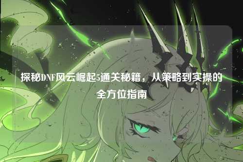 探秘DNF风云崛起5通关秘籍，从策略到实操的全方位指南