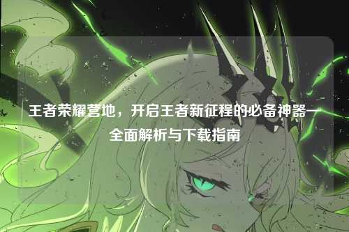 王者荣耀营地，开启王者新征程的必备神器—全面解析与下载指南