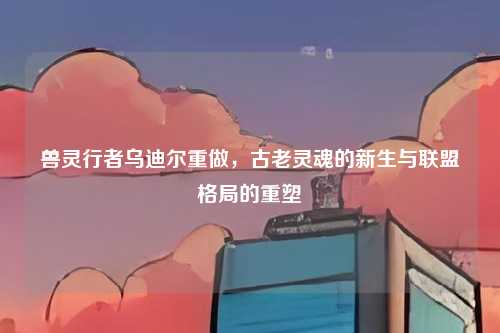 兽灵行者乌迪尔重做，古老灵魂的新生与联盟格局的重塑