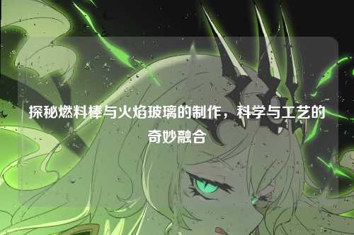 探秘燃料棒与火焰玻璃的制作,科学与工艺的奇妙融合