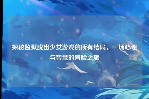 探秘监狱脱出少女游戏的所有结局，一场心理与智慧的冒险之旅