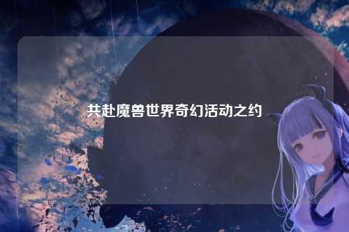 共赴魔兽世界奇幻活动之约