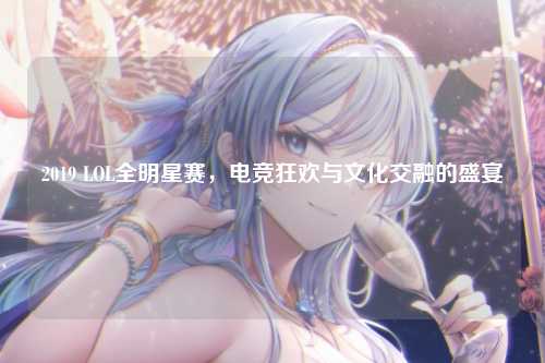 2019 LOL全明星赛,电竞狂欢与文化交融的盛宴