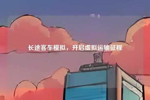 长途客车模拟，开启虚拟运输征程
