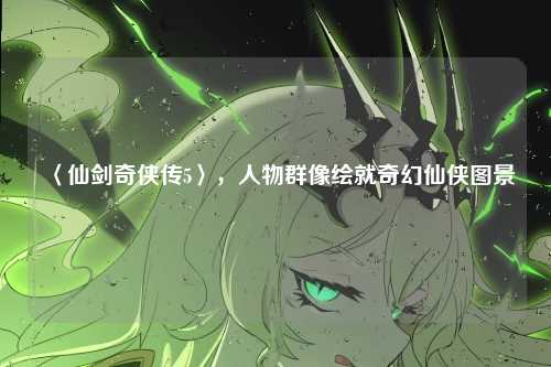 〈仙剑奇侠传5〉,人物群像绘就奇幻仙侠图景