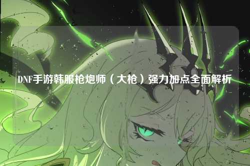 DNF手游韩服枪炮师（大枪）强力加点全面解析