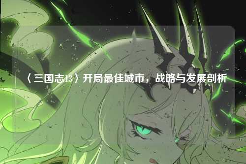 〈三国志13〉开局最佳城市，战略与发展剖析