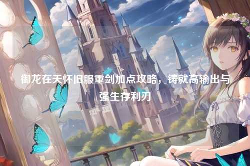 御龙在天怀旧服重剑加点攻略，铸就高输出与强生存利刃