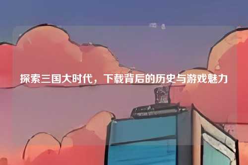 探索三国大时代，下载背后的历史与游戏魅力