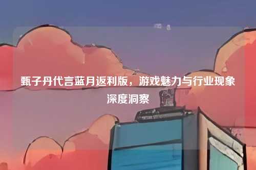 甄子丹代言蓝月返利版,游戏魅力与行业现象深度洞察