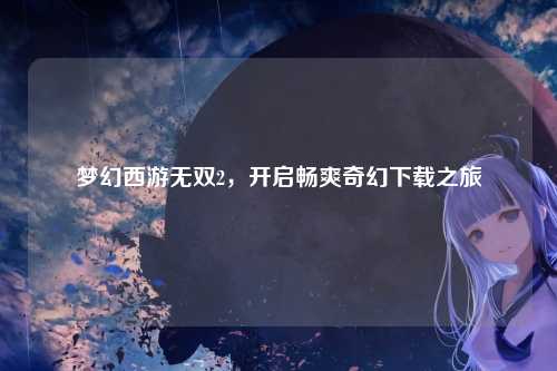 梦幻西游无双2,开启畅爽奇幻下载之旅