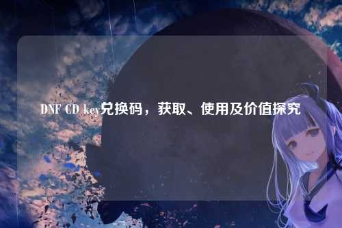 DNF CD key兑换码，获取、使用及价值探究