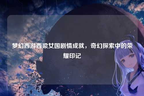 梦幻西游西梁女国剧情成就,奇幻探索中的荣耀印记