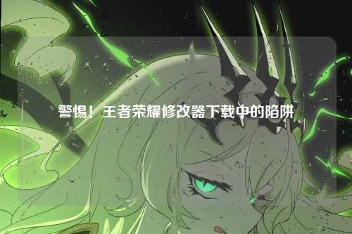 警惕！王者荣耀修改器下载中的陷阱