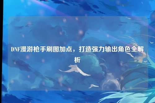 DNF漫游枪手刷图加点,打造强力输出角色全解析